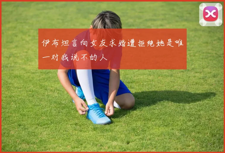 伊布坦言向女友求婚遭拒绝她是唯一对我说不的人