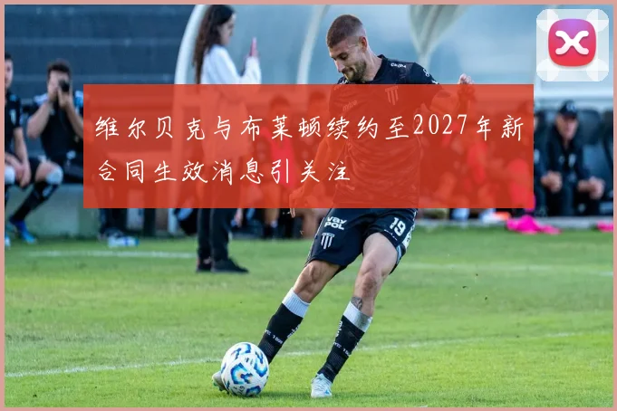 维尔贝克与布莱顿续约至2027年新合同生效消息引关注