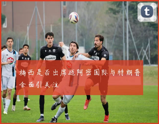 梅西是否出席迈阿密国际与特朗普会面引关注