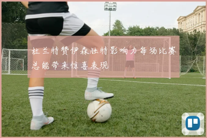 杜兰特赞伊森独特影响力每场比赛总能带来惊喜表现