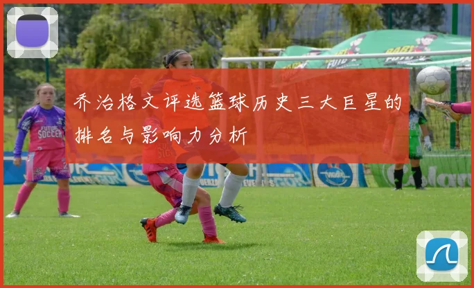 乔治格文评选篮球历史三大巨星的排名与影响力分析
