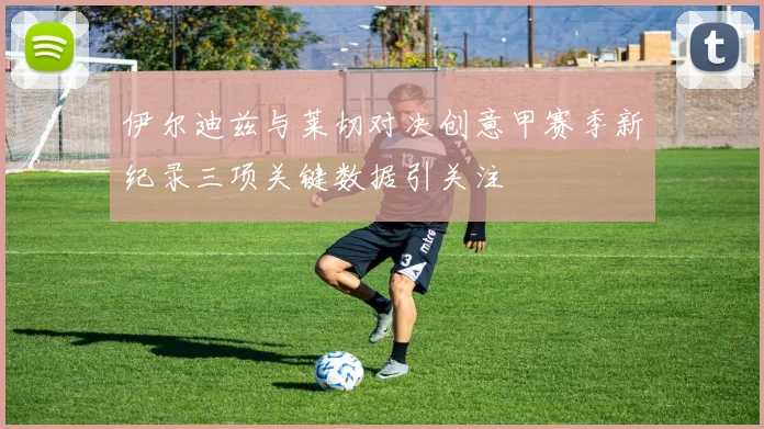 伊尔迪兹与莱切对决创意甲赛季新纪录三项关键数据引关注