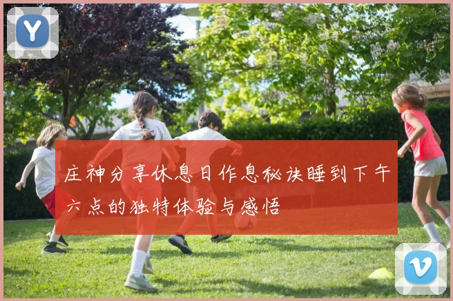 庄神分享休息日作息秘诀睡到下午六点的独特体验与感悟