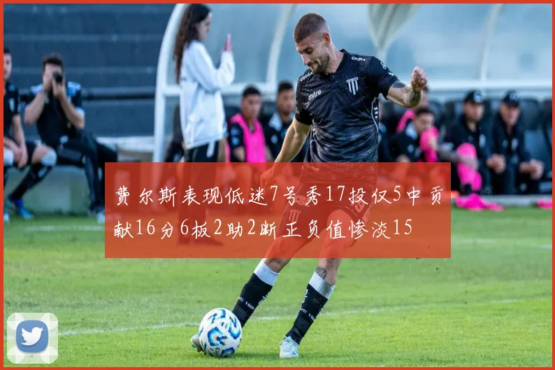 费尔斯表现低迷7号秀17投仅5中贡献16分6板2助2断正负值惨淡15