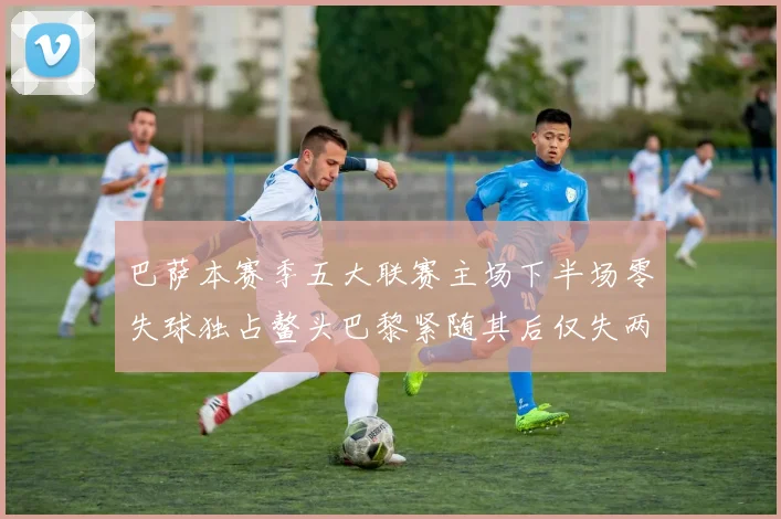 巴萨本赛季五大联赛主场下半场零失球独占鳌头巴黎紧随其后仅失两球