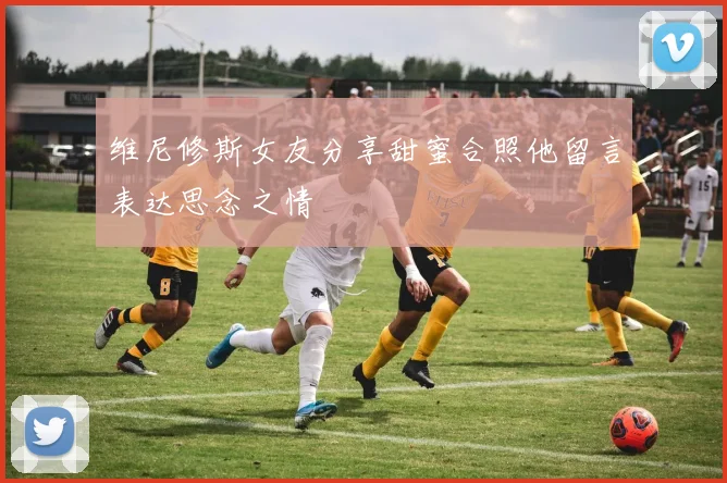 维尼修斯女友分享甜蜜合照他留言表达思念之情