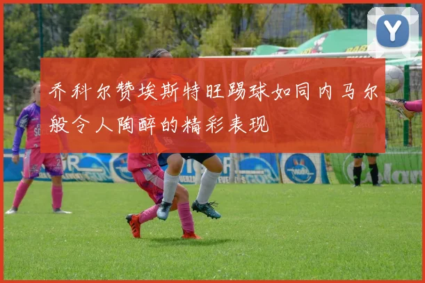 乔科尔赞埃斯特旺踢球如同内马尔般令人陶醉的精彩表现