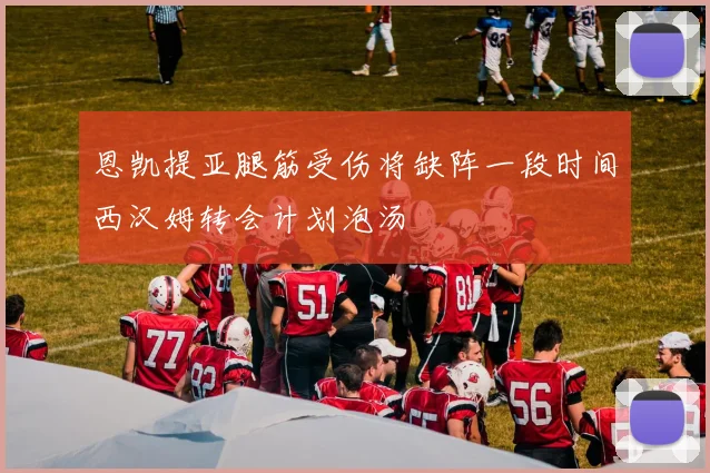 恩凯提亚腿筋受伤将缺阵一段时间西汉姆转会计划泡汤