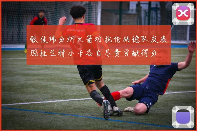 张佳玮分析火箭对抗伦纳德队友表现杜兰特小卡各自尽责贡献得分
