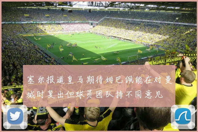 塞尔报道皇马期待姆巴佩能在对曼城时复出但球员团队持不同意见