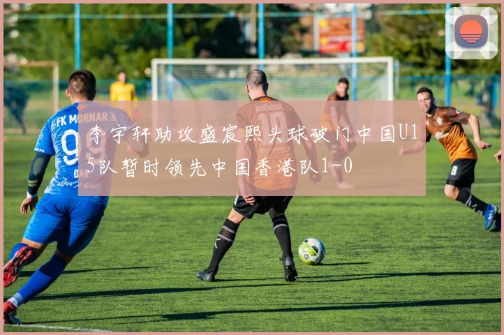 李宇轩助攻盛宸熙头球破门中国U15队暂时领先中国香港队1-0