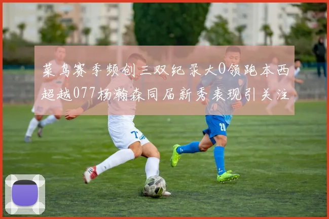 菜鸟赛季频创三双纪录大O领跑本西超越077杨瀚森同届新秀表现引关注