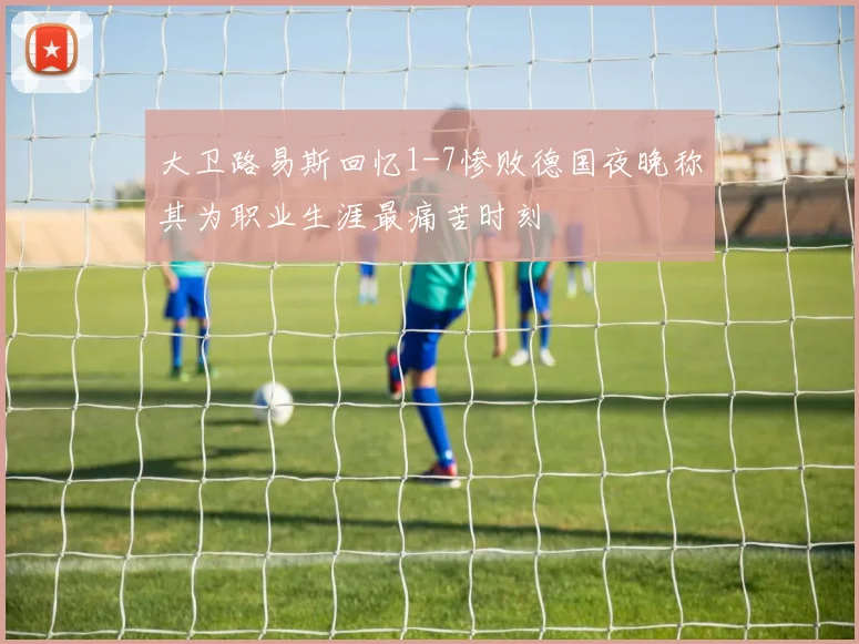 大卫路易斯回忆1-7惨败德国夜晚称其为职业生涯最痛苦时刻