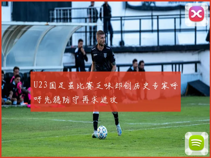 U23国足虽比赛乏味却创历史专家呼吁先稳防守再求进攻