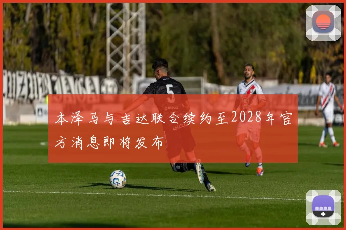 本泽马与吉达联合续约至2028年官方消息即将发布