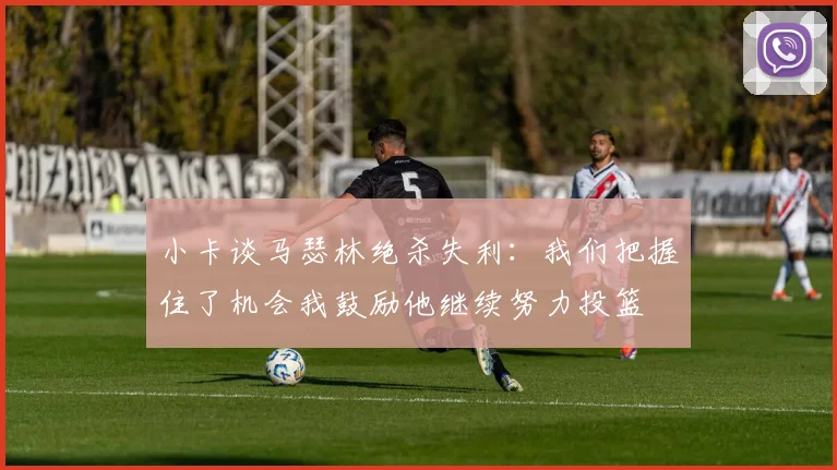 小卡谈马瑟林绝杀失利：我们把握住了机会我鼓励他继续努力投篮