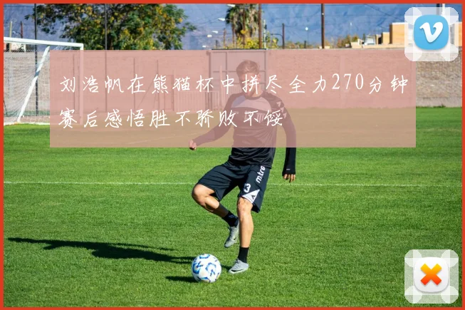 刘浩帆在熊猫杯中拼尽全力270分钟赛后感悟胜不骄败不馁