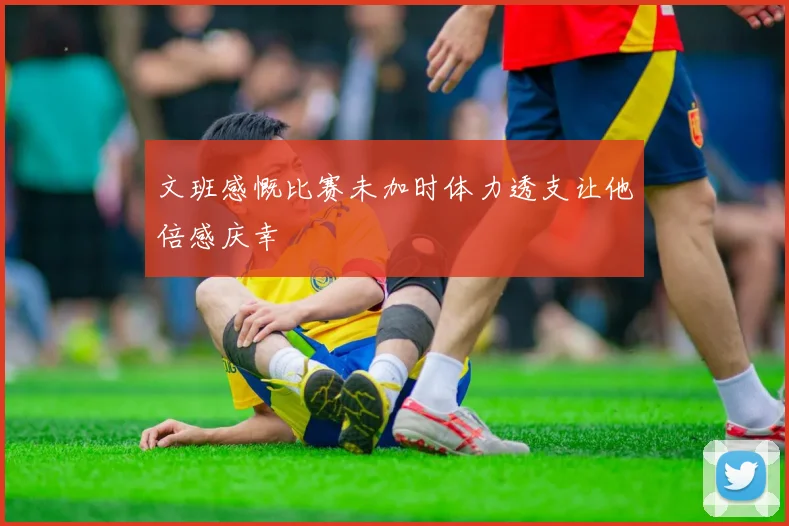 文班感慨比赛未加时体力透支让他倍感庆幸