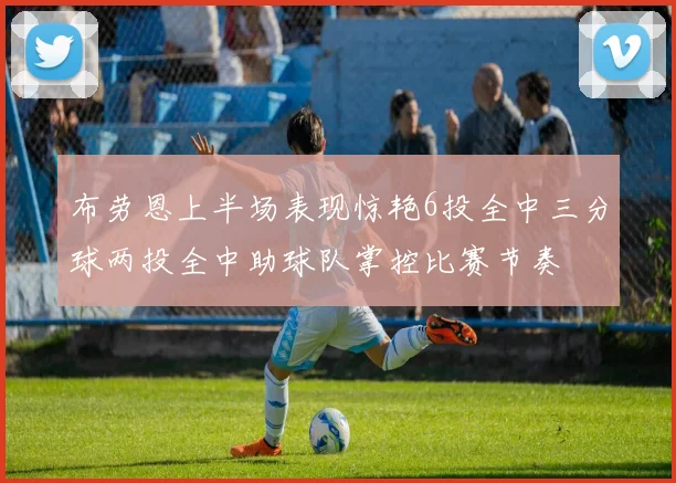 布劳恩上半场表现惊艳6投全中三分球两投全中助球队掌控比赛节奏