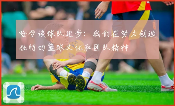 哈登谈球队进步：我们在努力创造独特的篮球文化和团队精神