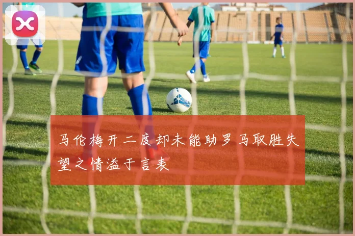 马伦梅开二度却未能助罗马取胜失望之情溢于言表
