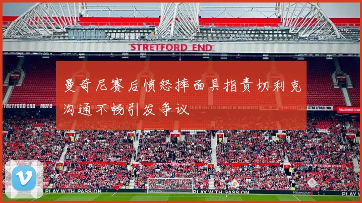 曼奇尼赛后愤怒摔面具指责切利克沟通不畅引发争议