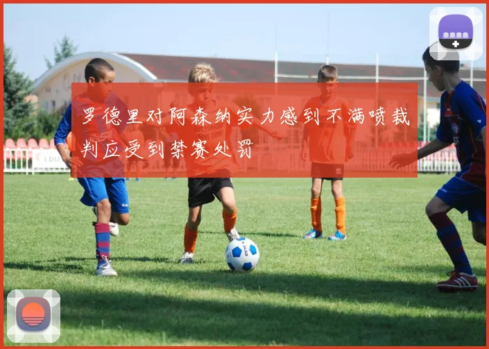 罗德里对阿森纳实力感到不满喷裁判应受到禁赛处罚