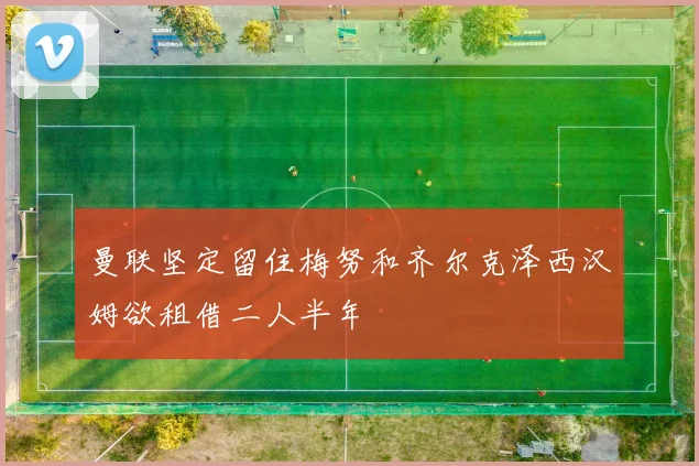 曼联坚定留住梅努和齐尔克泽西汉姆欲租借二人半年