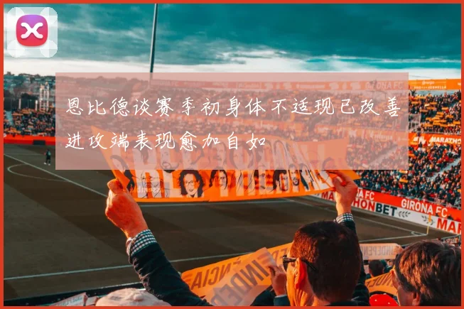 恩比德谈赛季初身体不适现已改善进攻端表现愈加自如