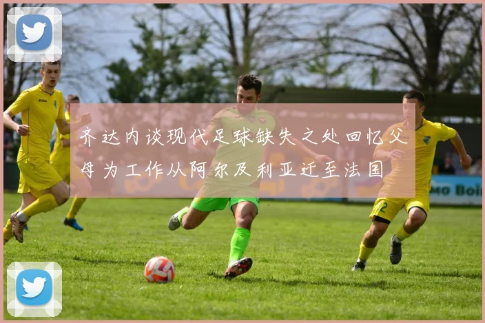 齐达内谈现代足球缺失之处回忆父母为工作从阿尔及利亚迁至法国