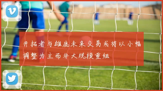 开拓者与雄鹿未来交易或将以小幅调整为主而非大规模重组