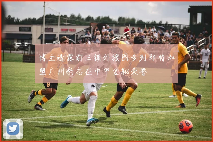 博主透露前三镇外援图多列即将加盟广州豹志在中甲金靴荣誉