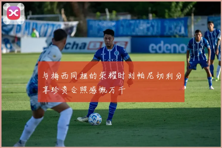 与梅西同框的荣耀时刻帕尼切利分享珍贵合照感慨万千