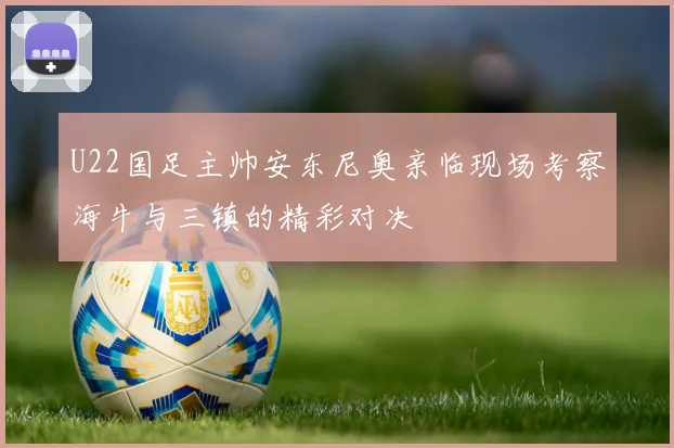 U22国足主帅安东尼奥亲临现场考察海牛与三镇的精彩对决