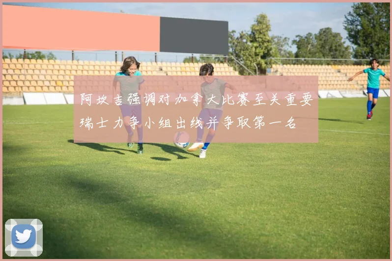 阿坎吉强调对加拿大比赛至关重要瑞士力争小组出线并争取第一名